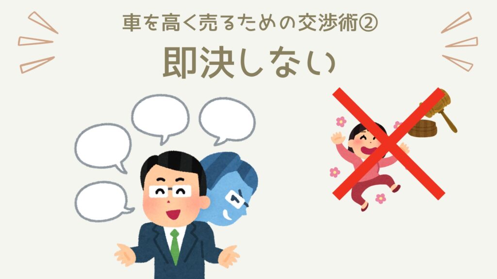 車を高く売りたいのであれば「即決」は厳禁です。買取業者は、次の会社に査定をされると買い取られてしまう可能性があるので、その前に契約を決めようと「即決」をせまってきます。それは、裏を返せば「他の買取業者の方が高値を提示する可能性がある」ということ。つまり、即決することは査定額を下げる行為なので、「高く売りたい」のであれば即決は避けましょう。