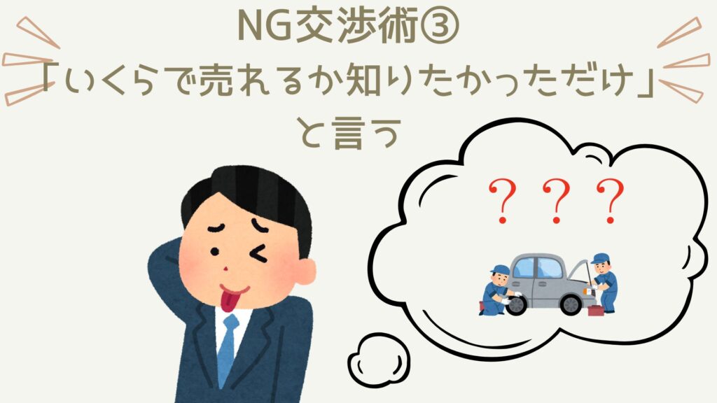 車を高く売りたいなら絶対に避けるべき行動は、「ただいくらで売れるか知りたかったと言う」こと。もう最悪です。買取業者は移動費・人件費・時間を使って査定を行います。なのに、「いくらになるか知りたかっただけ」と言われたらどう感じるでしょう？今やってることは全て無駄。そう感じてもしょうがないですよね？っということは、当然のことながら「高い査定額を提示しよう」とは当然なりません。だって、最初から相手は売る気がないんですから。なので、絶対に「いくらで売れるか知りたかっただけ」とは言わないようにしましょう。