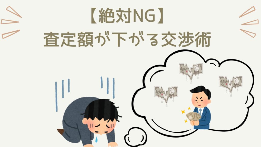 車を高く売りたいのであれば絶対に避けるべき交渉術があります。NG交渉術①：車の調子・修復歴に関してウソをいう。NG交渉術②：過度に「お客様面」をする。NG交渉術③：「いくらで売れるか知りたかっただけ」と言う。NG交渉術④：無理難題、ねばりまくる。これらをすると間違いなく損をするので絶対に避けましょう。買取業者は人間です。礼を失した行動は破滅を呼びます。