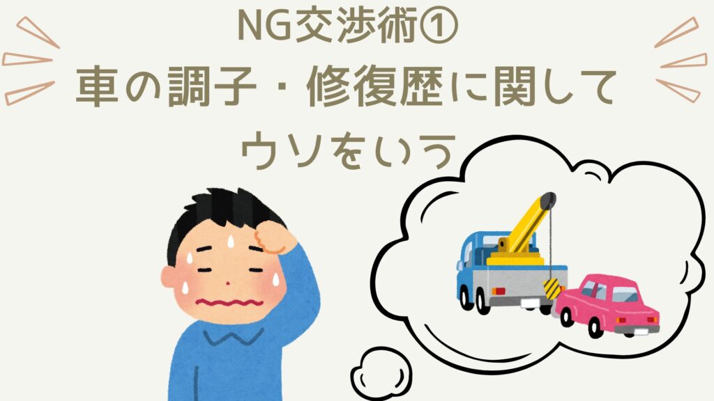 車を高く売りたい人が絶対に避けるべき交渉術は、車の状態に関して嘘を言うということです。これだけは絶対にダメ。この嘘はどうせバレますし、バレたときは必ず大きなトラブルに発展します。ヘタすると詐欺にもなりますので絶対にやらないようにしましょう。